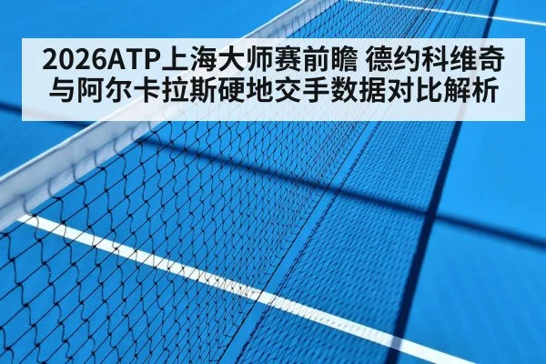2026ATP上海大师赛前瞻 德约科维奇与阿尔卡拉斯硬地交手数据对比解析