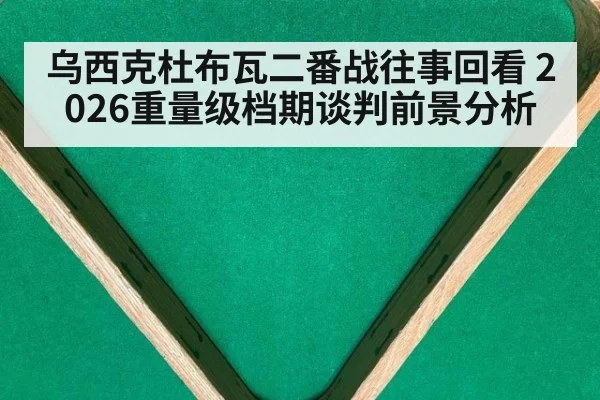 乌西克杜布瓦二番战往事回看 2026重量级档期谈判前景分析