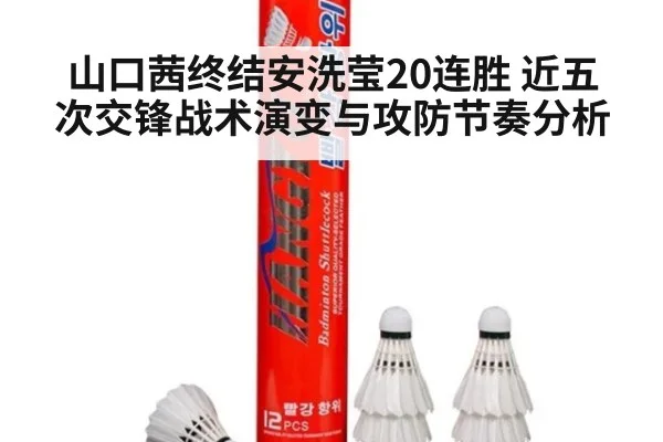 山口茜终结安洗莹20连胜 近五次交锋战术演变与攻防节奏分析